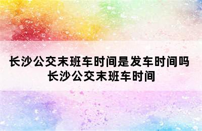 长沙公交末班车时间是发车时间吗 长沙公交末班车时间